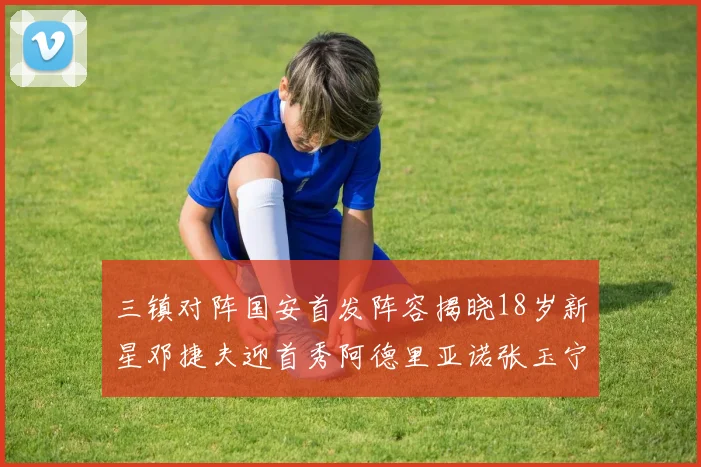 三镇对阵国安首发阵容揭晓18岁新星邓捷夫迎首秀阿德里亚诺张玉宁领衔出战
