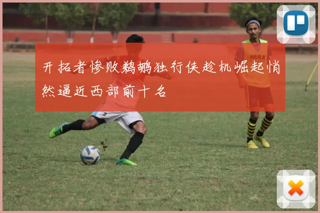 开拓者惨败鹈鹕独行侠趁机崛起悄然逼近西部前十名