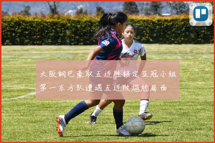 大阪钢巴豪取五连胜锁定亚冠小组第一东方队遭遇五连败尴尬局面