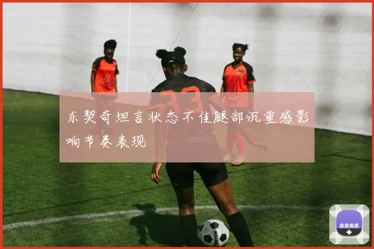 东契奇坦言状态不佳腿部沉重感影响节奏表现