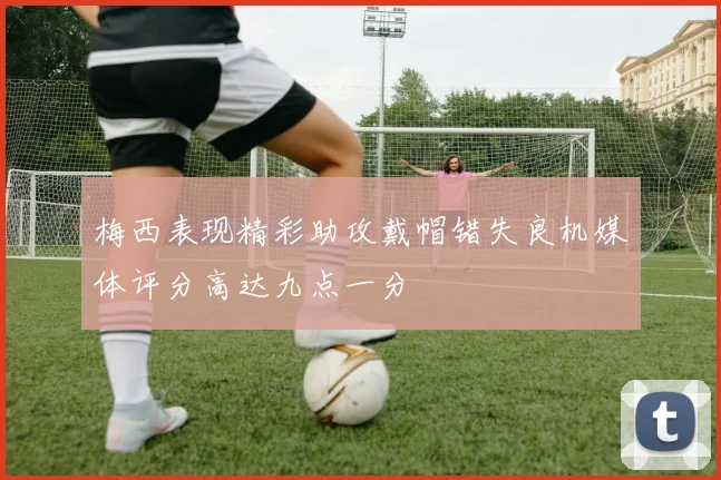 梅西表现精彩助攻戴帽错失良机媒体评分高达九点一分