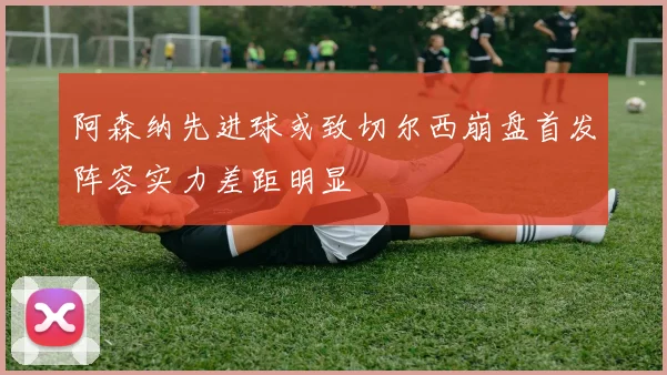 阿森纳先进球或致切尔西崩盘首发阵容实力差距明显