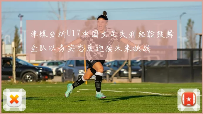 津媒分析U17中国女足失利经验鼓舞全队以务实态度迎接未来挑战