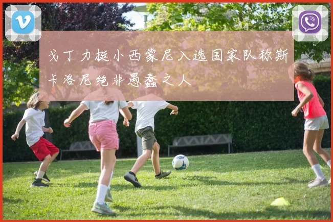 戈丁力挺小西蒙尼入选国家队称斯卡洛尼绝非愚蠢之人