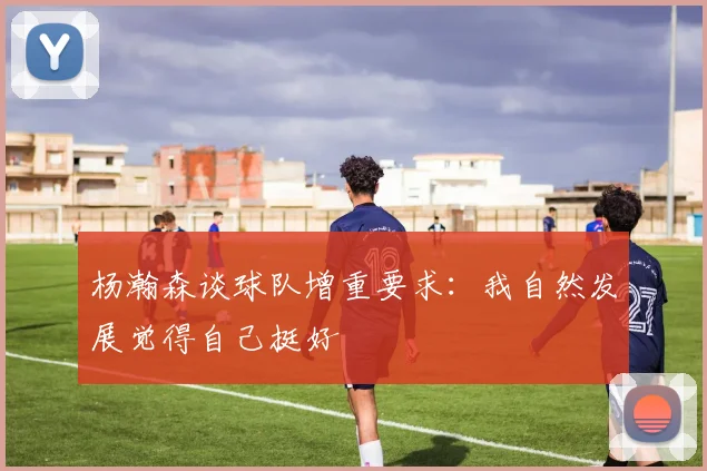 杨瀚森谈球队增重要求：我自然发展觉得自己挺好
