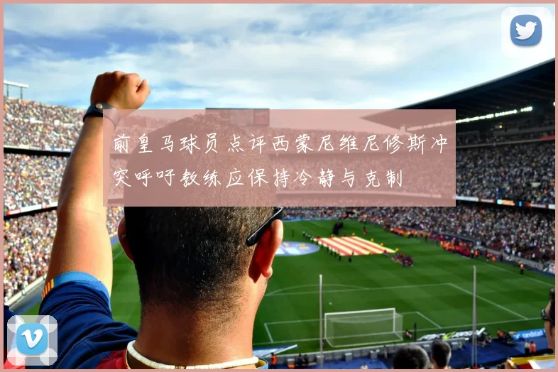 前皇马球员点评西蒙尼维尼修斯冲突呼吁教练应保持冷静与克制