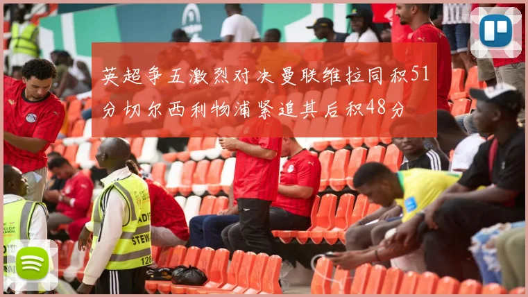 英超争五激烈对决曼联维拉同积51分切尔西利物浦紧追其后积48分