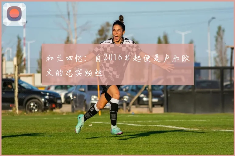 加兰回忆：自2016年起便是卢和欧文的忠实粉丝