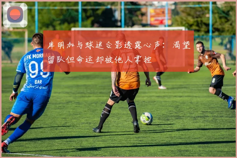 库明加与球迷合影透露心声：渴望留队但命运却被他人掌控
