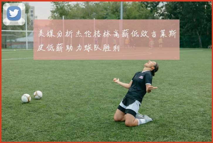 美媒分析杰伦格林高薪低效吉莱斯皮低薪助力球队胜利
