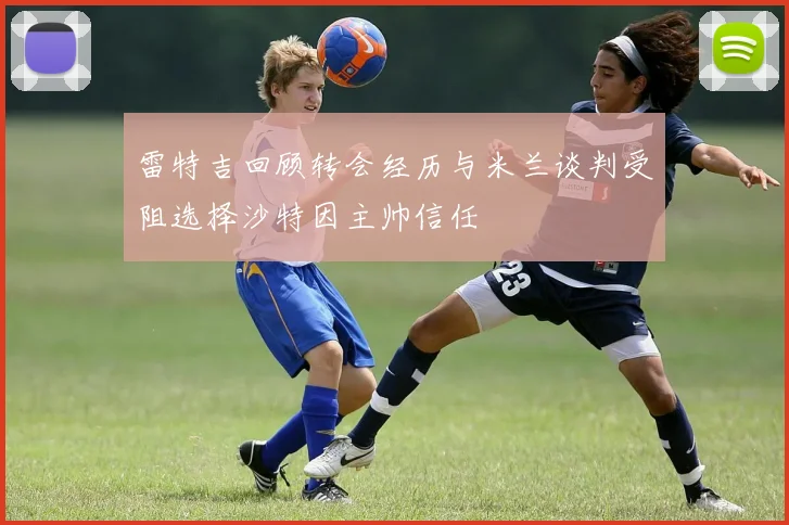雷特吉回顾转会经历与米兰谈判受阻选择沙特因主帅信任