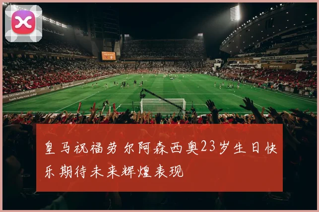 皇马祝福劳尔阿森西奥23岁生日快乐期待未来辉煌表现