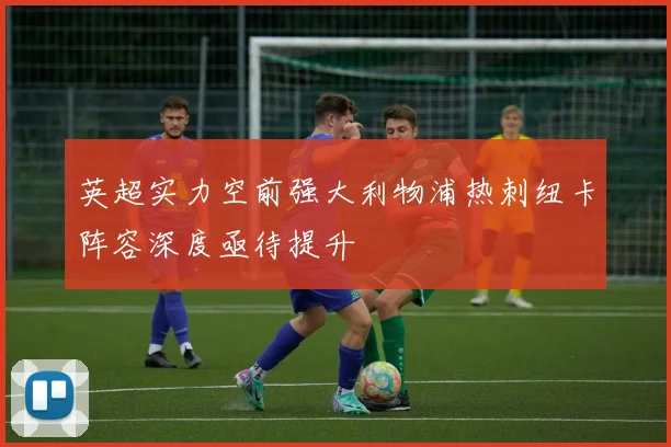 英超实力空前强大利物浦热刺纽卡阵容深度亟待提升