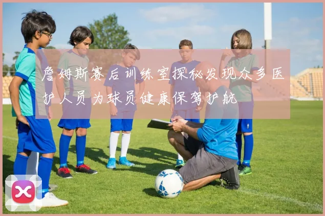 詹姆斯赛后训练室探秘发现众多医护人员为球员健康保驾护航