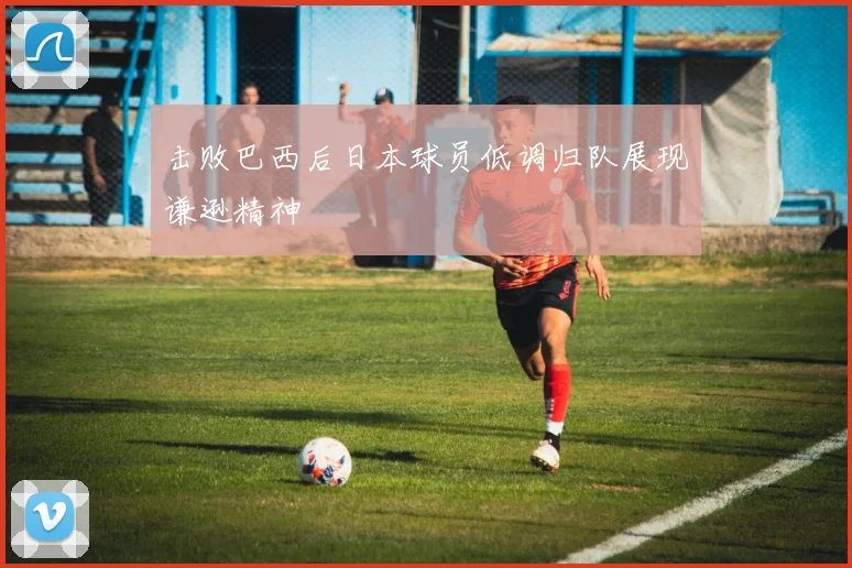击败巴西后日本球员低调归队展现谦逊精神
