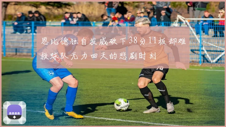 恩比德独自发威砍下38分11板却难救球队无力回天的悲剧时刻
