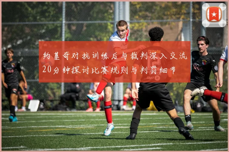 约基奇对抗训练后与裁判深入交流20分钟探讨比赛规则与判罚细节