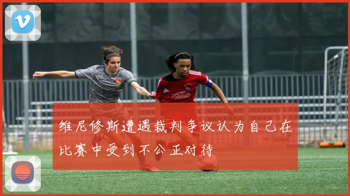 维尼修斯遭遇裁判争议认为自己在比赛中受到不公正对待
